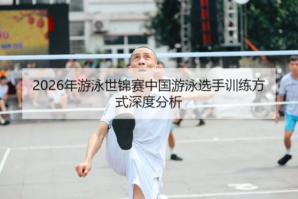 2026年游泳世锦赛中国游泳选手训练方式深度分析