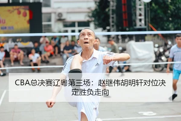 CBA总决赛辽粤第三场：赵继伟胡明轩对位决定胜负走向