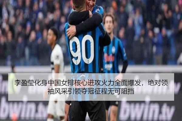 李盈莹化身中国女排核心进攻火力全面爆发，绝对领袖风采引领夺冠征程无可阻挡