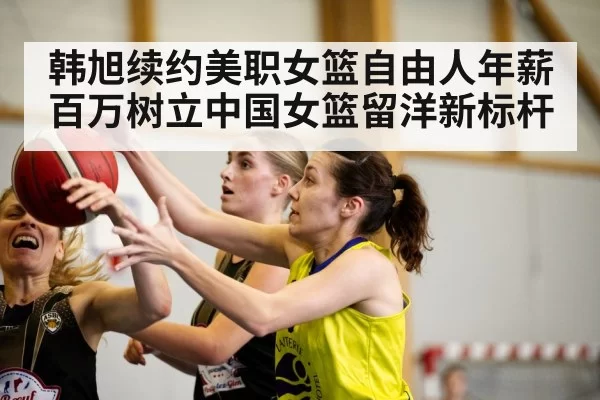 韩旭续约美职女篮自由人年薪百万树立中国女篮留洋新标杆