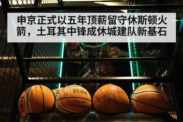 申京正式以五年顶薪留守休斯顿火箭,土耳其中锋成休城建队新基石