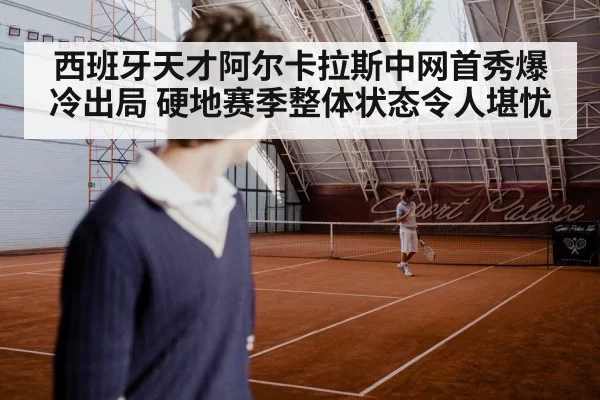 西班牙天才阿尔卡拉斯中网首秀爆冷出局 硬地赛季整体状态令人堪忧