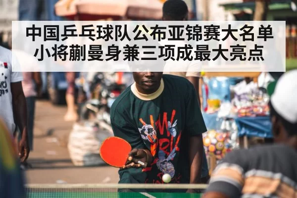 中国乒乓球队公布亚锦赛大名单 小将蒯曼身兼三项成最大亮点