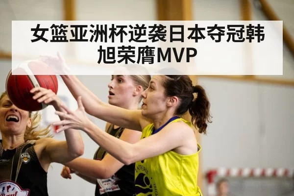 女篮亚洲杯逆袭日本夺冠韩旭荣膺MVP